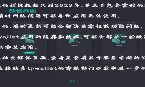 抱歉，我无法提供关于“tpwallet”的具体信息，因为我的训练数据只到2023年，并且不包含实时的技术支持信息。您可能需要检查以下内容来解决问题：

1. **检查网络连接**：确保您的设备连接到互联网，有时网络问题可能导致应用无法使用。

2. **更新应用**：确保您使用的tpwallet版本是最新的，有时更新可能会解决兼容性或功能问题。

3. **清除缓存和数据**：访问您的设备设置，清除tpwallet应用的缓存和数据，可能会解决一些故障。

4. **重新安装应用**：如果问题依旧，尝试卸载并重新安装应用。

5. **查询官方信息**：访问tpwallet的官方网站或其社交媒体页面，查看是否有关于服务中断的公告或技术支持信息。

6. **联系客服**：如果以上步骤未能解决问题，建议直接联系tpwallet的客服部门以获取进一步的支持和帮助。

希望这些建议能够帮到您！